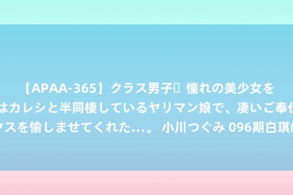 【APAA-365】クラス男子・憧れの美少女をラブホに連れ込むと、実はカレシと半同棲しているヤリマン娘で、凄いご奉仕セックスを愉しませてくれた…。 小川つぐみ 096期白琪峰双色球瞻望奖号：首尾间距分析