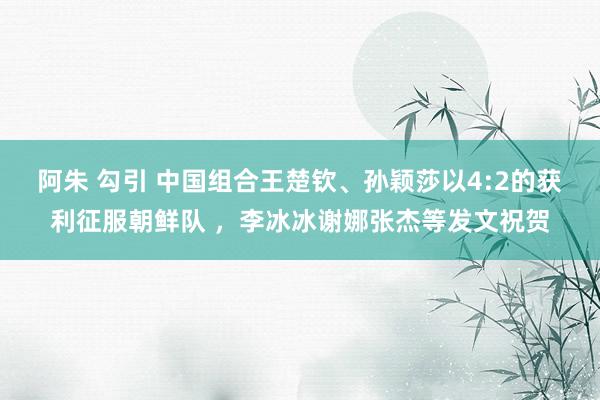 阿朱 勾引 中国组合王楚钦、孙颖莎以4:2的获利征服朝鲜队 ，李冰冰谢娜张杰等发文祝贺