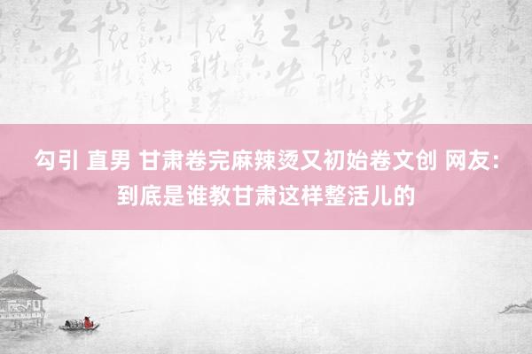 勾引 直男 甘肃卷完麻辣烫又初始卷文创 网友：到底是谁教甘肃这样整活儿的