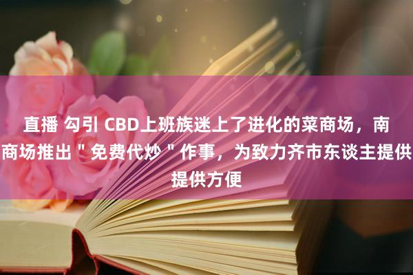 直播 勾引 CBD上班族迷上了进化的菜商场，南边菜商场推出＂免费代炒＂作事，为致力齐市东谈主提供方便