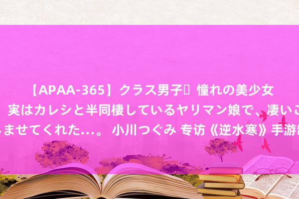 【APAA-365】クラス男子・憧れの美少女をラブホに連れ込むと、実はカレシと半同棲しているヤリマン娘で、凄いご奉仕セックスを愉しませてくれた…。 小川つぐみ 专访《逆水寒》手游制作主说念主：不存在战力追逐，迁移端画质将飞跃式打破