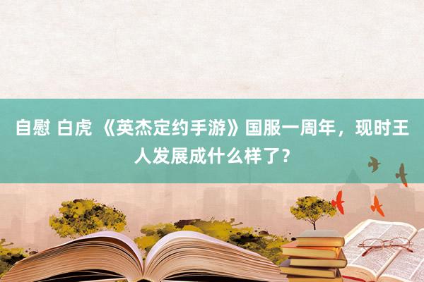 自慰 白虎 《英杰定约手游》国服一周年，现时王人发展成什么样了？