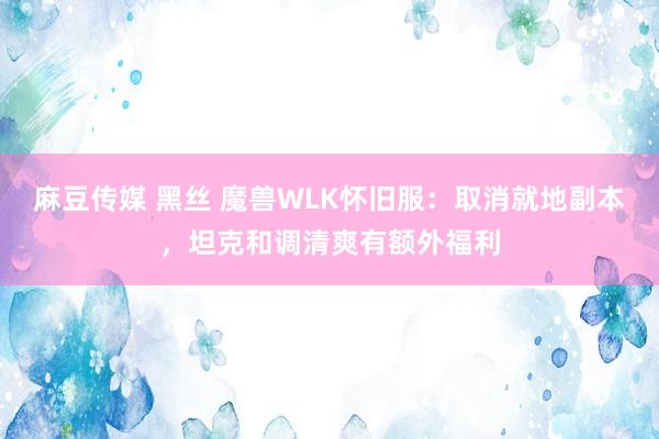 麻豆传媒 黑丝 魔兽WLK怀旧服：取消就地副本，坦克和调清爽有额外福利