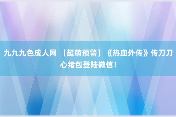 九九九色成人网 【超萌预警】《热血外传》传刀刀心绪包登陆微信！