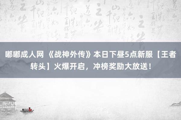 嘟嘟成人网 《战神外传》本日下昼5点新服【王者转头】火爆开启，冲榜奖励大放送！