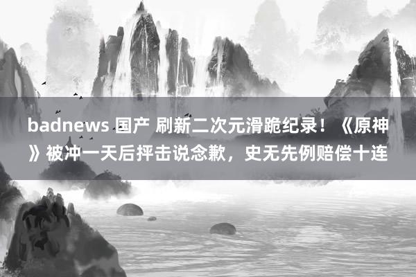 badnews 国产 刷新二次元滑跪纪录！《原神》被冲一天后抨击说念歉，史无先例赔偿十连