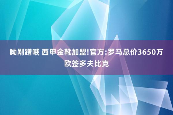 呦剐蹭哦 西甲金靴加盟!官方:罗马总价3650万欧签多夫比克