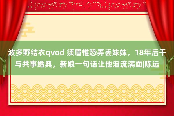 波多野结衣qvod 须眉惟恐弄丢妹妹，18年后干与共事婚典，新娘一句话让他泪流满面|陈远