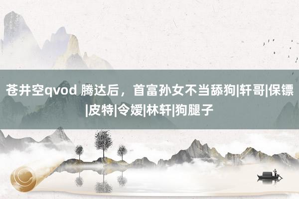 苍井空qvod 腾达后，首富孙女不当舔狗|轩哥|保镖|皮特|令嫒|林轩|狗腿子