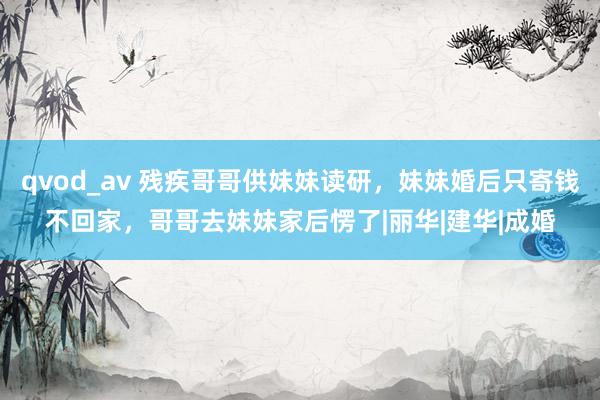 qvod_av 残疾哥哥供妹妹读研，妹妹婚后只寄钱不回家，哥哥去妹妹家后愣了|丽华|建华|成婚