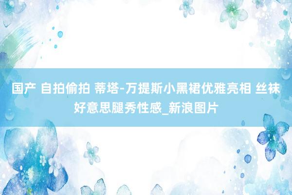 国产 自拍偷拍 蒂塔-万提斯小黑裙优雅亮相 丝袜好意思腿秀性感_新浪图片