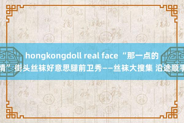 hongkongdoll real face “那一点的风情” 街头丝袜好意思腿前卫秀——丝袜大搜集 沿途顺手拍