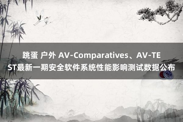 跳蛋 户外 AV-Comparatives、AV-TEST最新一期安全软件系统性能影响测试数据公布