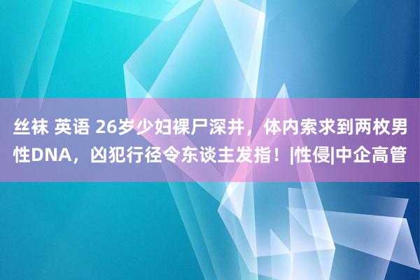 丝袜 英语 26岁少妇裸尸深井，体内索求到两枚男性DNA，凶犯行径令东谈主发指！|性侵|中企高管