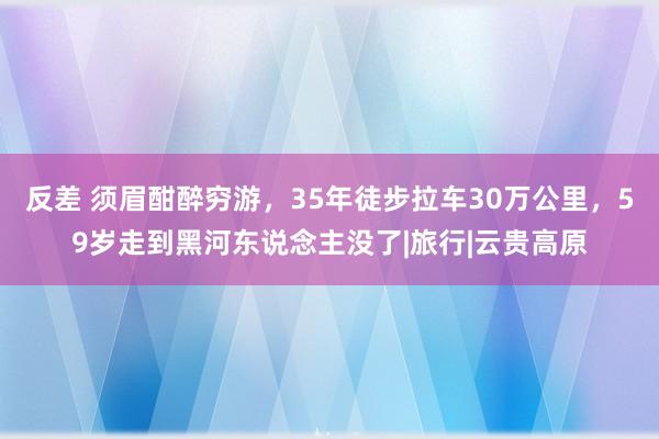 反差 须眉酣醉穷游，35年徒步拉车30万公里，59岁走到黑河东说念主没了|旅行|云贵高原