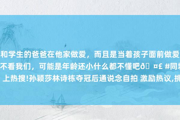 和学生的爸爸在他家做爱，而且是当着孩子面前做爱，太刺激了，孩子完全不看我们，可能是年龄还小什么都不懂吧🤣 #同城 #文爱 #自慰 上热搜!孙颖莎林诗栋夺冠后通说念自拍 激励热议，挑剔区好淆乱|王楚钦|wtt|好意思网冠军