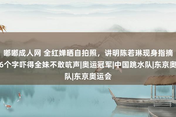 嘟嘟成人网 全红婵晒自拍照，讲明陈若琳现身指摘区，6个字吓得全妹不敢吭声|奥运冠军|中国跳水队|东京奥运会