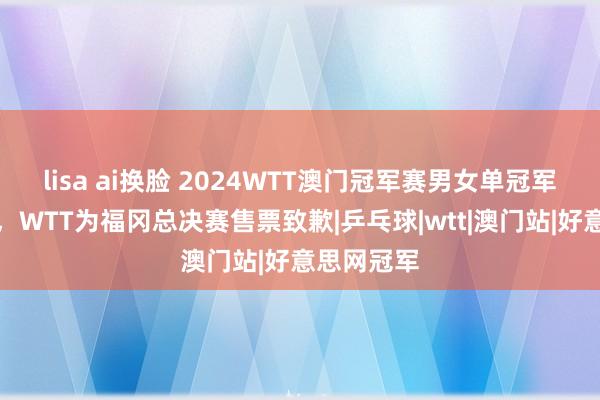 lisa ai换脸 2024WTT澳门冠军赛男女单冠军自拍出炉，WTT为福冈总决赛售票致歉|乒乓球|wtt|澳门站|好意思网冠军