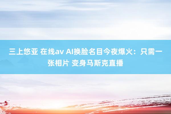 三上悠亚 在线av AI换脸名目今夜爆火：只需一张相片 变身马斯克直播