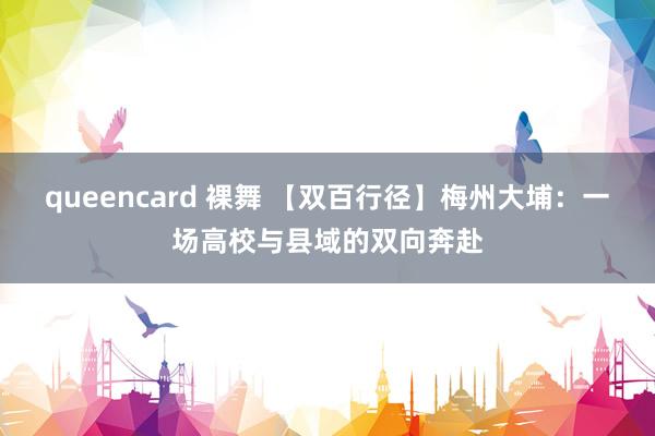 queencard 裸舞 【双百行径】梅州大埔：一场高校与县域的双向奔赴